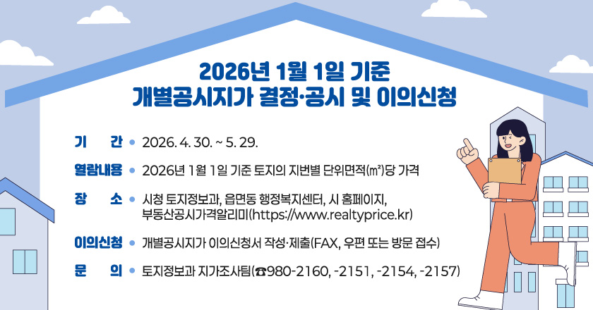 2026년 1월 1일 기준 개별공시지가 결정·공시 및 이의신청
○ 기 간 : 2026. 4. 30. ~ 5. 29.
○ 열람내용 : 2026년 1월 1일 기준 토지의 지번별 단위면적(㎡)당 가격
○ 장 소 : 시청 토지정보과, 읍면동 행정복지센터, 시 홈페이지, 부동산공시가격알리미(https://www.realtyprice.kr)
○ 이의신청 : 개별공시지가 이의신청서 작성·제출(FAX, 우편 또는 방문 접수)
○ 문 의 : 토지정보과 지가조사팀(☎980-2160, -2151, -2154, -2157)