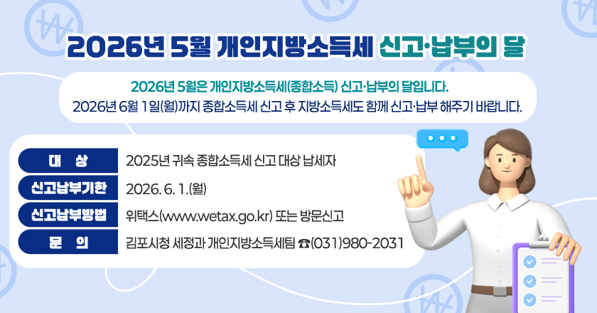 2026년 5월 개인지방소득세신고·납부의 달
2026년 5월은 개인지방소득세(종합소득) 신고·납부의 달입니다.
2026년 6월 1일(월)까지 종합소득세 신고 후 지방소득세도 함께 신고·납부 해주기 바랍니다.
대 상 : 2025년 귀속 종합소득세 신고 대상 납세자
신고납부기한 : 2026. 6. 1.(월)
신고납부방법 : 위택스(www.wetax.go.kr) 또는 방문신고
문 의 : 김포시청 세정과 개인지방소득세팀 ☎(031)980-2031
