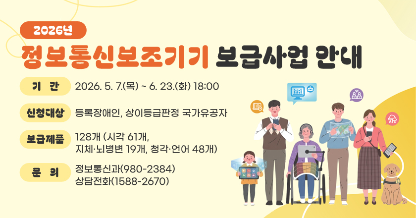 2026년 정보통신보조기기 보급사업 안내
○ 기 간 : 2026. 5. 7.(목) ~ 6. 23.(화) 18:00
○ 신청대상 : 등록장애인, 상이등급판정 국가유공자
○ 보급제품 : 128개(시각 61개, 지체·뇌병변 19개, 청각·언어 48개)
○ 문 의 : 정보통신과(980-2384), 상담전화(1588-2670)