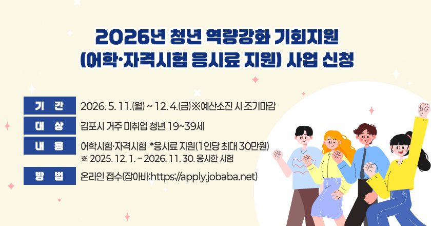 2026년 청년 역량강화 기회지원(어학·자격시험 응시료 지원) 사업 신청
- 기 간 : 2026. 5. 11.(월) ~ 12. 4.(금)※예산소진 시 조기마감
- 대 상 : 김포시 거주 미취업 청년 19~39세
- 내 용 : 어학시험·자격시험* 응시료 지원(1인당 최대 30만원)
*2025. 12. 1. ~ 2026. 11. 30. 응시한 시험
- 방 법 : 온라인 접수(잡아바:https://apply.jobaba.net)