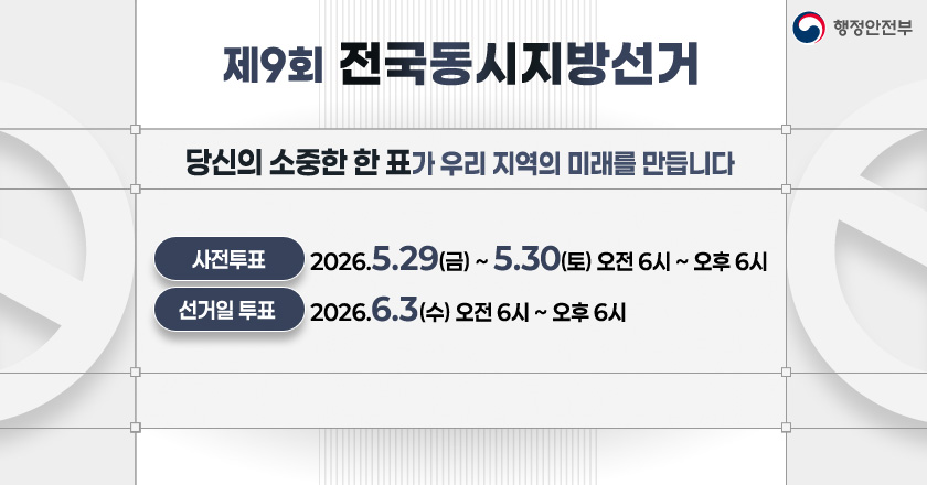 제9회 전국동시지방선거 안내 
당신의 소중한 한 표가 우리 지역의 미래를 만듭니다.
사전 투표 : 2026. 5. 29.（금） ~ 5. 30.（토）, 오전 6시 ~ 오후 6시
선거일 투표 : 2026. 6. 3.（수） 오전 6시 ~ 오후 6시