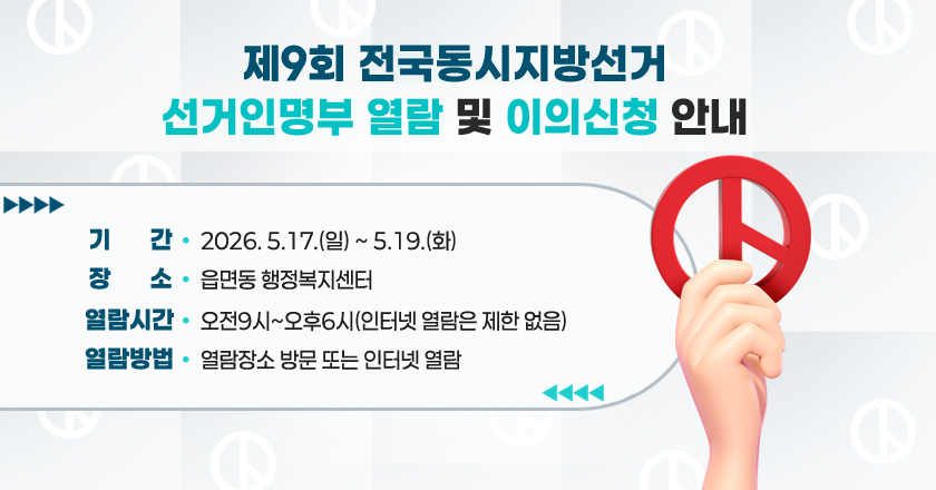 제9회 전국동시지방선거 선거인명부 열람 및 이의신청 안내
기간 : 2026. 5.17.(일) ~ 5.19.(화)
장소 : 읍면동 행정복지센터
열람시간 : 오전9시~오후6시(인터넷 열람은 제한 없음)
열람방법 : 열람장소 방문 또는 인터넷 열람