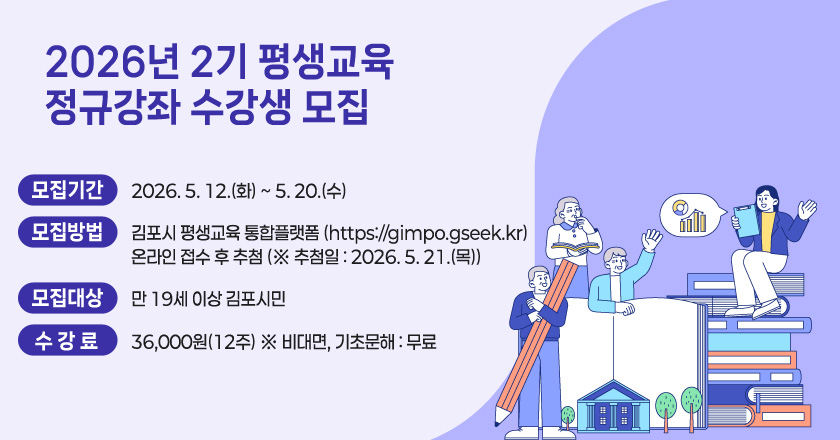 2026년 2기 평생교육 정규강좌 수강생 모집
○ 모집기간 : 2026. 5. 12.(화) ~ 5. 20.(수)
○ 모집방법 : 김포시 평생교육 통합플랫폼 (https://gimpo.gseek.kr)/온라인 접수 후 추첨 (※ 추첨일 : 2026. 5. 21.(목))
○ 모집대상 : 만 19세 이상 김포시민
○ 수 강 료 : 36,000원(12주) ※ 비대면, 기초문해 : 무료