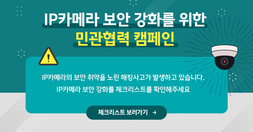 IP카메라 보안 강화를 위한 민관협력 캠페인
IP카메라의 보안 취약을 노린 해킹사고가 발생하고 있습니다.
IP카메라 보안 강화를 체크리스트를 확인해주세요
/체크리스트 보러가기