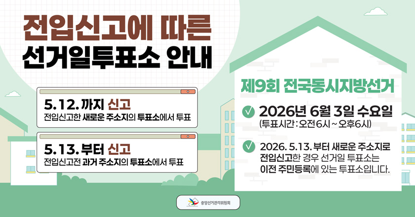 < 2026. 6. 3. 제9회 전국동시지방선거 전입신고에 따른 선거일투표소 안내 >
○ 투표일: 2026. 6. 3.(수) 오전 6시~오후 6시
○ 2026. 5. 12.까지 신고: 전입신고한 새로운 주소지의 투표소에서 투표
○ 2026. 5. 13.부터 신고: 전입신고전 과거 주소지의 투표에서 투표
  ※ 2026. 5. 13.부터 새로운 주소지로 전입신고한 경우 선거일 투표소는 
      이전 주민등록에 있는 투표소입니다.