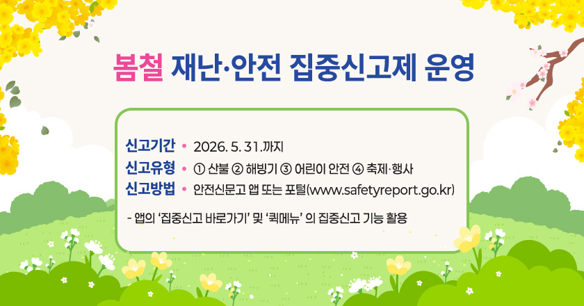 <봄철 재난·안전 집중신고제 운영>
○ 신고기간 : 2026. 5. 31.까지
○ 신고유형 : ① 산불 ② 해빙기 ③ 어린이 안전 ④ 축제‧행사
○ 신고방법 : 안전신문고 앱 또는 포털(www.safetyreport.go.kr)
- 앱의 ‘집중신고 바로가기’ 및 ‘퀵메뉴’ 의 집중신고 기능 활용