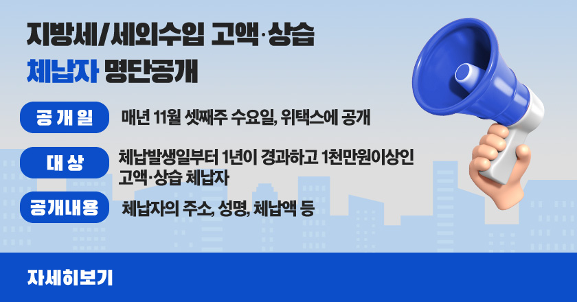 지방세/세외수입 고액·상습 체납자 명단공개
 공 개 일 : 매년 11월 셋째주 수요일, 위택스에 공개
 대 상 : 체납발생일부터 1년이 경과하고 1천만원이상인 고액·상습 체납자
 공개내용 : 체납자의 주소, 성명, 체납액 등
자세히보기