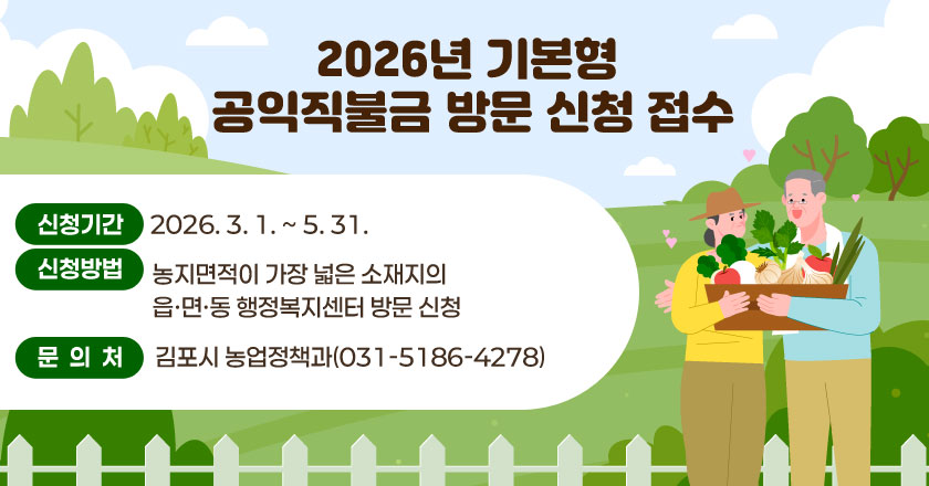 2026년 기본형 공익직불금 방문 신청 접수
- 신청기간 : 2026. 3. 1. ~ 5. 31.
- 신청방법 : 농지면적이 가장 넓은 소재지의 읍ㆍ면ㆍ동 행정복지센터 방문 신청
- 문의처 : 김포시 농업정책과(031-5186-4278)