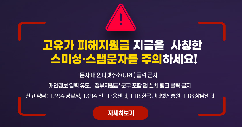 고유가 피해지원금 지급을  사칭한 스미싱‧스팸문자를 주의하세요!
 - 문자 내 인터넷주소(URL) 클릭 금지, 
 - 개인정보 입력 유도,  '정부지원금' 문구 포함 앱 설치 링크 클릭 금지
 - 신고 상담 : 1394 경찰청, 1394 신고대응센터, 118 한국인터넷진흥원, 118 상담센터
    자세히보기